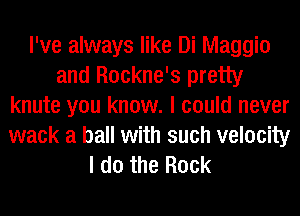I've always like Di Maggie
and Rockne's pretty
knute you know. I could never
wack a ball with such velocity
I do the Rock