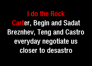 I do the Rock
Carter, Begin and Sadat
Breznhev, Teng and Castro
everyday negotiate us
closer to desastro