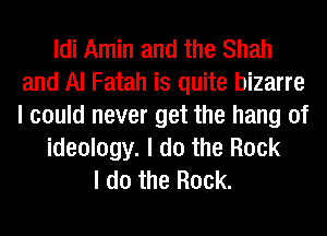 Idi Amin and the Shah
and Al Fatah is quite bizarre
I could never get the hang of

ideology. I do the Rock

I do the Rock.