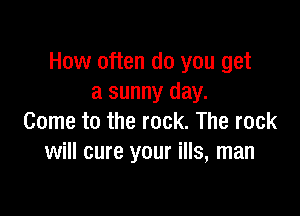 How often do you get
a sunny day.

Come to the rock. The rock
will cure your ills, man