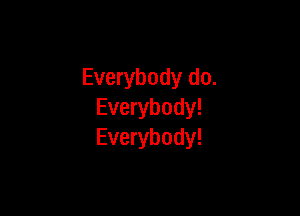 Everybody do.

Everybody!
Everybody!
