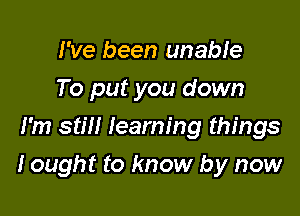 I've been unable
To put you down
I'm still learning things

I ought to know by now