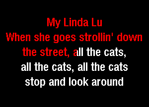 My Linda Lu
When she goes strollin' down
the street, all the eats,
all the eats, all the cats
stop and look around