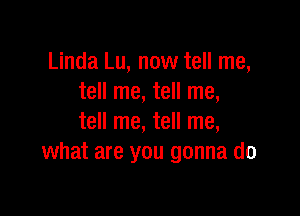 Linda Lu, now tell me,
tell me, tell me,

tell me, tell me,
what are you gonna do