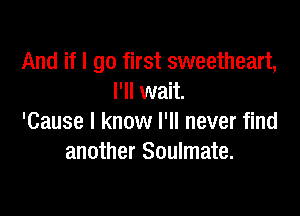 And if I go first sweetheart,
I'll wait.

'Cause I know I'll never find
another Soulmate.