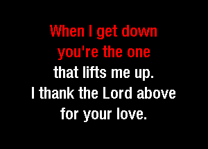 When I get down
you're the one
that lifts me up.

I thank the Lord above
for your love.