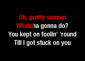 on, pretty woman
Whatcha gonna do?

You kept on foolin' 'round
Till I got stuck on you