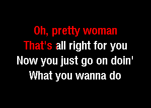 on, pretty woman
That's all right for you

Now you just go on doin'
What you wanna do