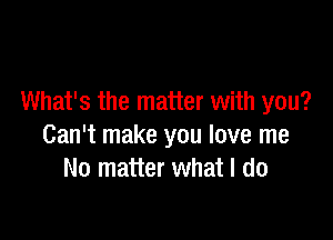 What's the matter with you?

Can't make you love me
No matter what I do