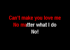 Can't make you love me

No matter what I do
No!