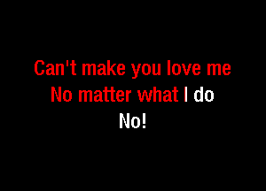 Can't make you love me

No matter what I do
No!