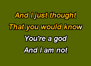 And Ijust thought
That you would know

You're a god

And I am not