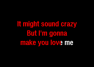 It might sound crazy

But I'm gonna
make you love me