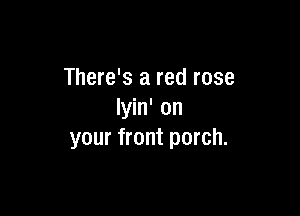 There's a red rose

lyin' on
your front porch.