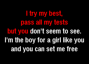 I try my best,
pass all my tests
but you don't seem to see.
I'm the boy for a girl like you
and you can set me free