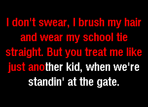 I don't swear, I brush my hair
and wear my school tie
straight. But you treat me like
just another kid, when we're
standin' at the gate.