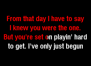 From that day I have to say
I knew you were the one.
But you're set on playin' hard
to get. I've only just begun