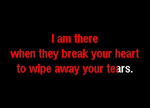 I am there

when they break your heart
to wipe away your tears.