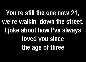 You're still the one now 21,
we're walkin' down the street.
ljoke about how I've always
loved you since
the age of three