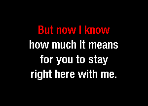 But now I know
how much it means

for you to stay
right here with me.