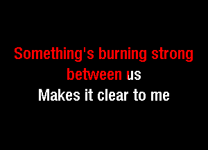 Something's burning strong

between us
Makes it clear to me