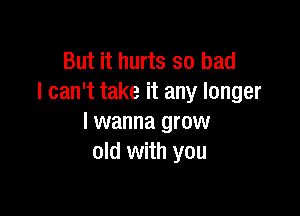 But it hurts so bad
I can't take it any longer

I wanna grow
old with you