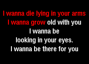 I wanna die lying in your arms
I wanna grow old with you
I wanna be
looking in your eyes.
I wanna be there for you