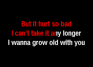 But it hurt so bad

I can't take it any longer
I wanna grow old with you