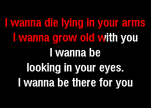 I wanna die lying in your arms
I wanna grow old with you
I wanna be
looking in your eyes.
I wanna be there for you