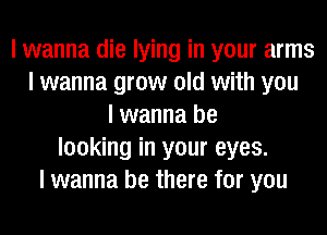 I wanna die lying in your arms
I wanna grow old with you
I wanna be
looking in your eyes.
I wanna be there for you