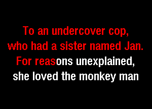 To an undercover cop,
who had a sister named Jan.
For reasons unexplained,
she loved the monkey man