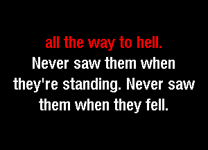 all the way to hell.
Never saw them when

they're standing. Never saw
them when they fell.