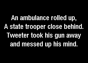 An ambulance rolled up,
A state trooper close behind.
Tweeter took his gun away
and messed up his mind.