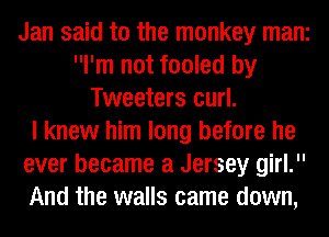 Jan said to the monkey mani
I'm not fooled by
Tweeters curl.

I knew him long before he
ever became a Jersey girl.
And the walls came down,
