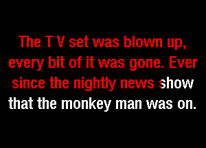 The T V set was blown up,
every bit of it was gone. Ever
since the nightly news show
that the monkey man was on.