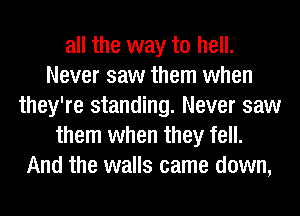 all the way to hell.
Never saw them when
they're standing. Never saw
them when they fell.
And the walls came down,