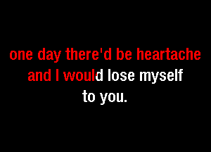 one day there'd be heartache

and I would lose myself
to you.