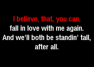 I believe, that, you can,
fall in love with me again.

And we'll both be standin' tall,
after all.
