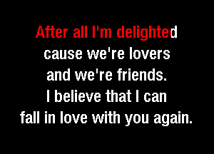 After all I'm delighted
cause we're lovers
and we're friends.

I believe that I can
fall in love with you again.