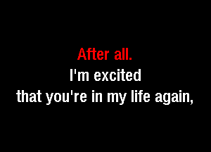 After all.

I'm excited
that you're in my life again,