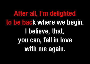 After all, I'm delighted
to be back where we begin.
I believe, that,

you can, fall in love
with me again.