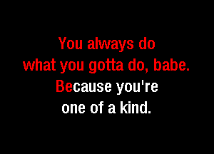 You always do
what you gotta do, babe.

Because you're
one of a kind.