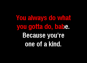 You always do what
you gotta do, babe.

Because you're
one of a kind.