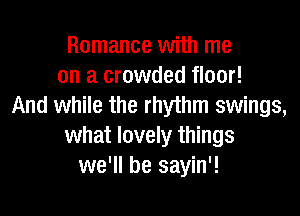 Romance with me
on a crowded floor!
And while the rhythm swings,

what lovely things
we'll be sayin'!