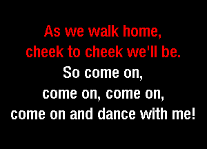 As we walk home,
cheek to cheek we'll be.
So come on,

come on, come on,
come on and dance with me!