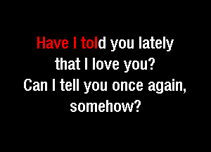 Have I told you lately
that I love you?

Can I tell you once again,
somehow?