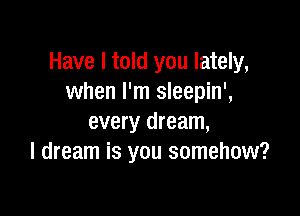 Have I told you lately,
when I'm sleepin',

every dream,
I dream is you somehow?