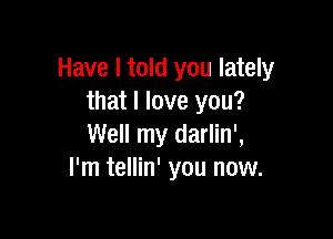 Have I told you lately
that I love you?

Well my darlin',
I'm tellin' you now.