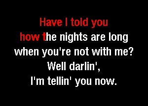 Have I told you
how the nights are long
when you're not with me?

Well darlin',
l'm tellin' you now.