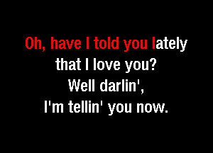 on, have I told you lately
that I love you?

Well darlin',
I'm tellin' you now.